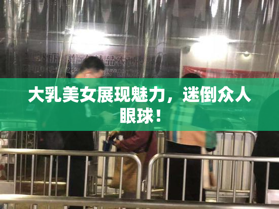 大乳美女展现魅力，迷倒众人眼球！