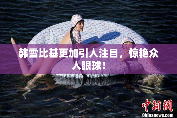 韩雪比基更加引人注目，惊艳众人眼球！