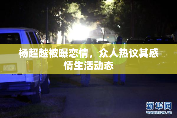 杨超越被曝恋情，众人热议其感情生活动态