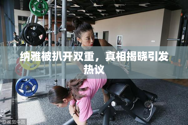 纳雅被扒开双重，真相揭晓引发热议