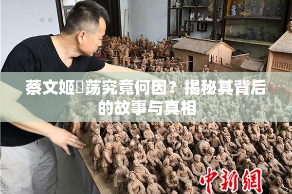 蔡文姬婬荡究竟何因？揭秘其背后的故事与真相
