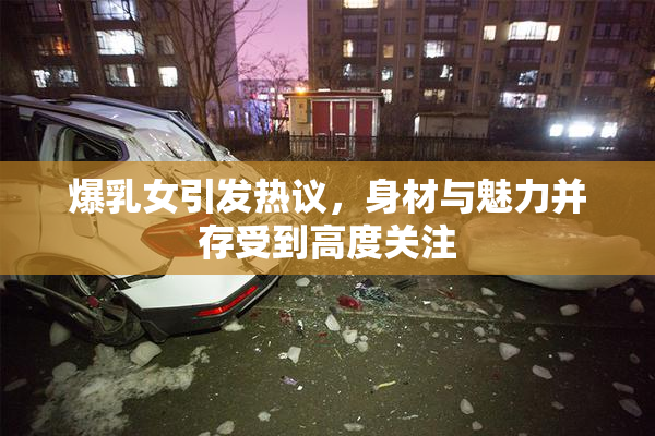 爆乳女引发热议，身材与魅力并存受到高度关注
