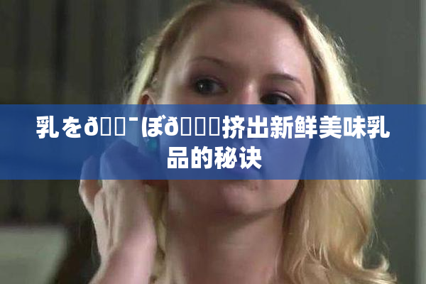 乳を🔯ぼ🌃挤出新鲜美味乳品的秘诀