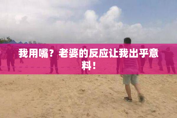 我用嘴？老婆的反应让我出乎意料！