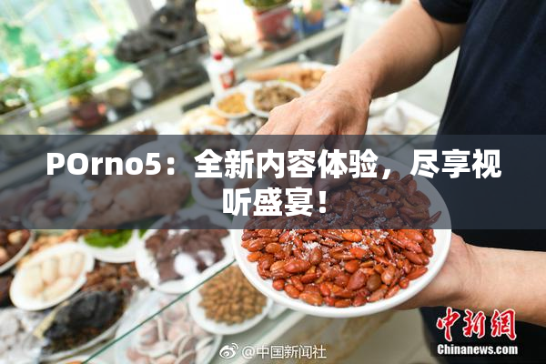 POrno5：全新内容体验，尽享视听盛宴！