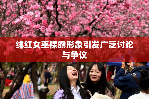 绯红女巫裸露形象引发广泛讨论与争议