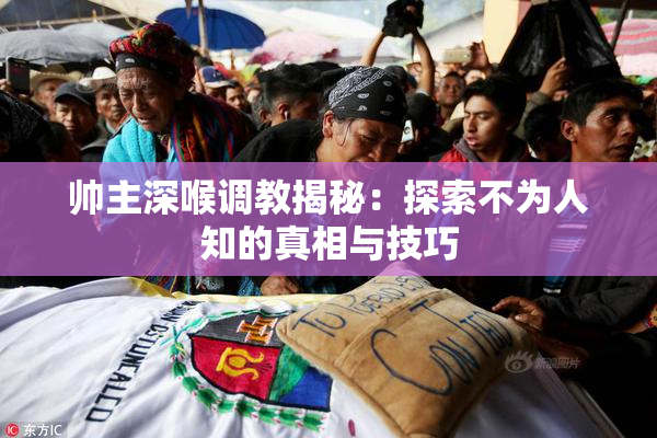 帅主深喉调教揭秘：探索不为人知的真相与技巧