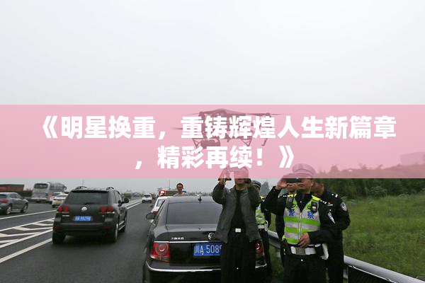 《明星换重，重铸辉煌人生新篇章，精彩再续！》