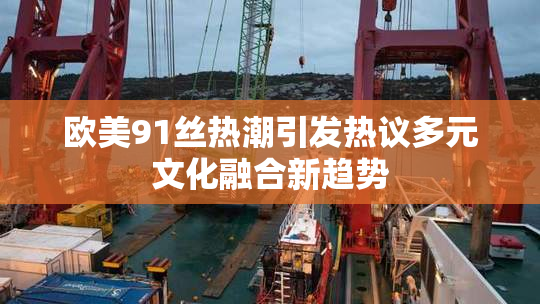 欧美91丝热潮引发热议多元文化融合新趋势