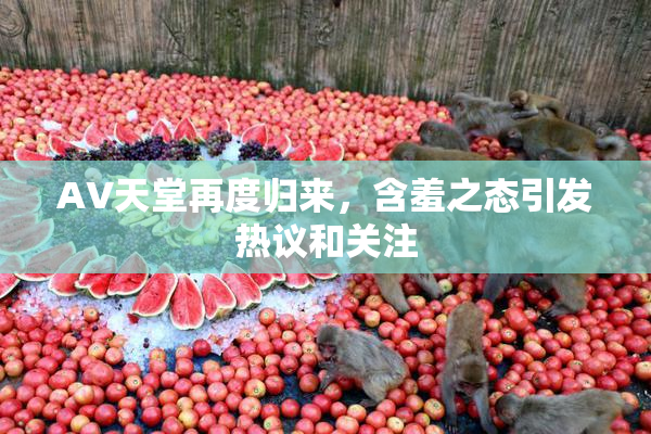 AV天堂再度归来，含羞之态引发热议和关注