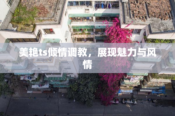 美艳ts倾情调教，展现魅力与风情