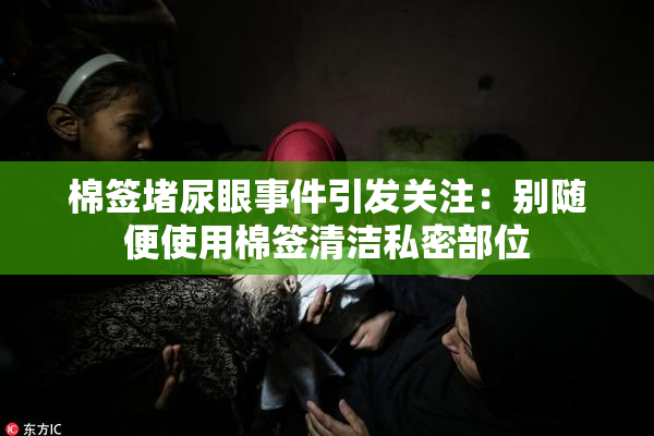 棉签堵尿眼事件引发关注：别随便使用棉签清洁私密部位
