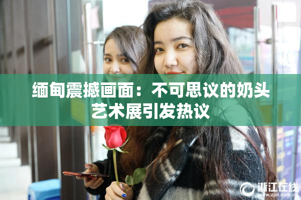 缅甸震撼画面：不可思议的奶头艺术展引发热议