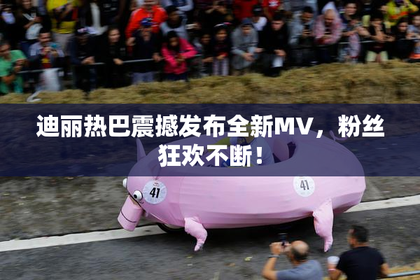 迪丽热巴震撼发布全新MV，粉丝狂欢不断！