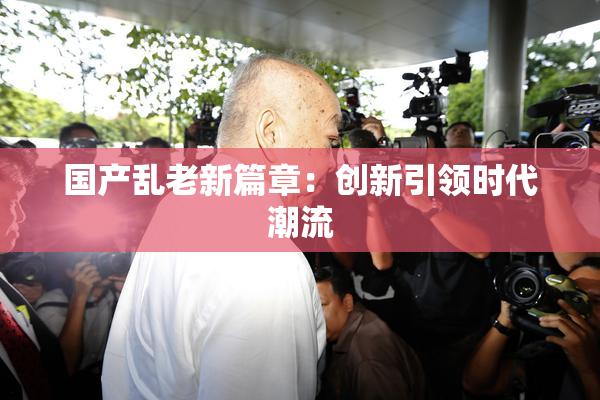 国产乱老新篇章：创新引领时代潮流