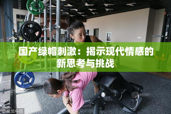 国产绿帽刺激：揭示现代情感的新思考与挑战