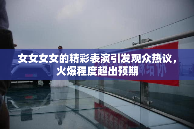 女女女女的精彩表演引发观众热议，火爆程度超出预期