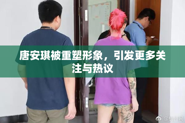 唐安琪被重塑形象，引发更多关注与热议