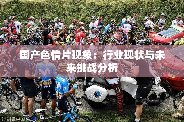 国产色情片现象：行业现状与未来挑战分析