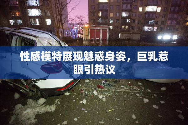 性感模特展现魅惑身姿，巨乳惹眼引热议