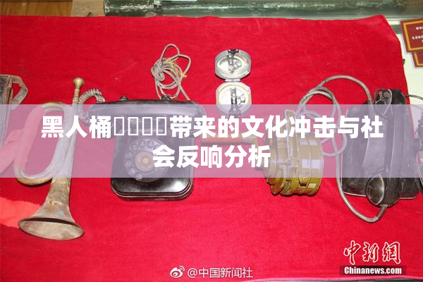 黑人桶❌‌❌‌带来的文化冲击与社会反响分析