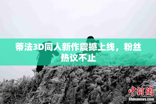 蒂法3D同人新作震撼上线，粉丝热议不止