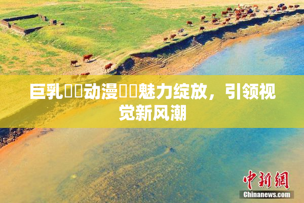 巨乳❌‌动漫❌‌魅力绽放，引领视觉新风潮