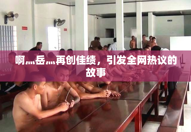 啊灬岳灬再创佳绩，引发全网热议的故事
