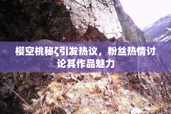 樱空桃秘ζ引发热议，粉丝热情讨论其作品魅力
