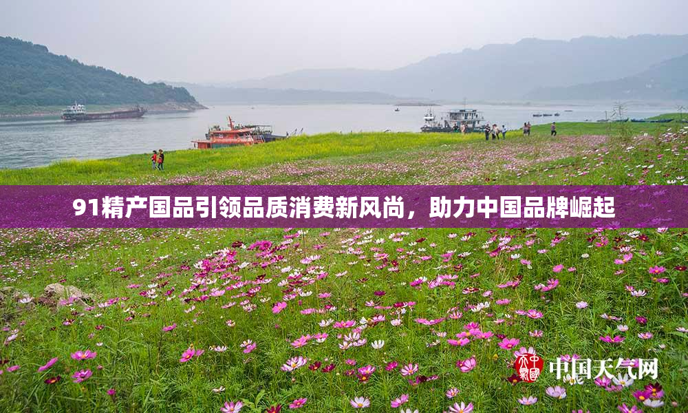 91精产国品引领品质消费新风尚，助力中国品牌崛起