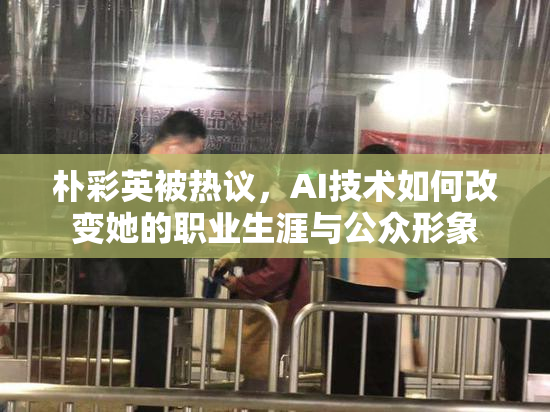 朴彩英被热议，AI技术如何改变她的职业生涯与公众形象