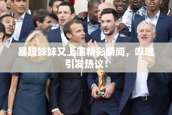 暴躁妹妹又上演精彩瞬间，哔哩引发热议！