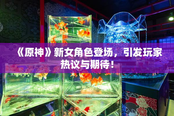 《原神》新女角色登场，引发玩家热议与期待！