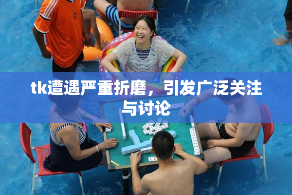 tk遭遇严重折磨，引发广泛关注与讨论