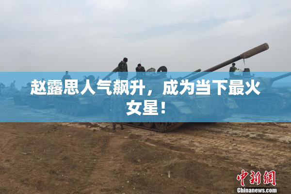 赵露思人气飙升，成为当下最火女星！