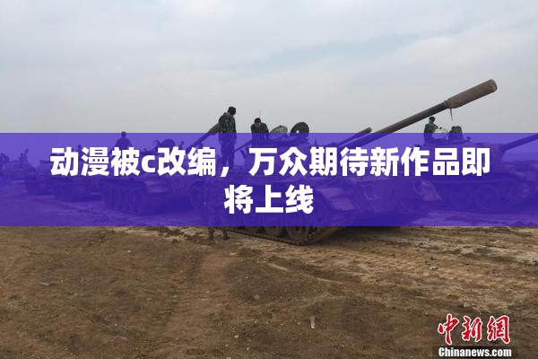 动漫被c改编，万众期待新作品即将上线