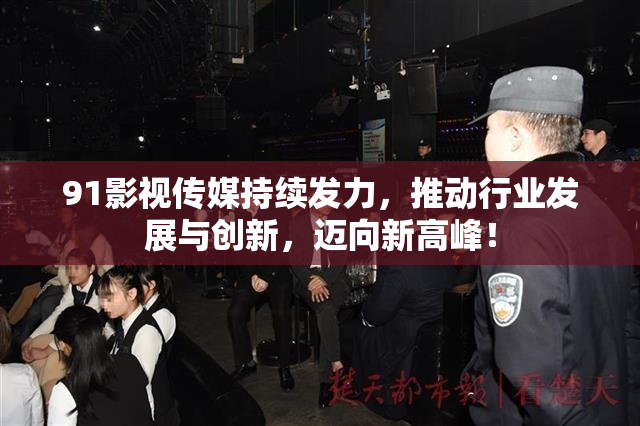 91影视传媒持续发力，推动行业发展与创新，迈向新高峰！