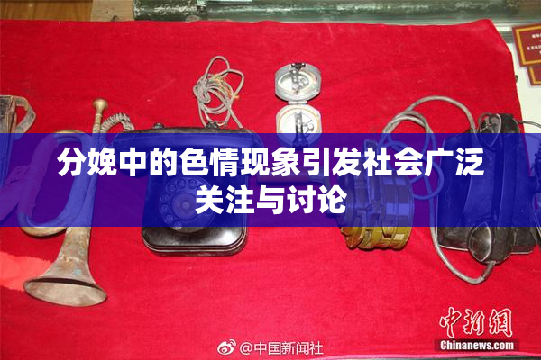 分娩中的色情现象引发社会广泛关注与讨论