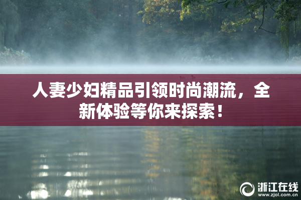 人妻少妇精品引领时尚潮流，全新体验等你来探索！