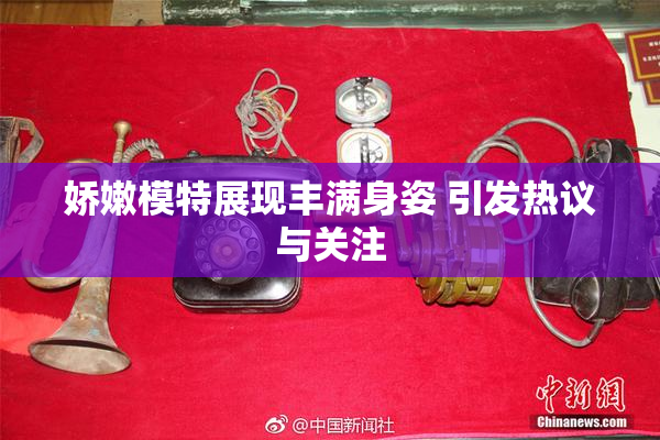 娇嫩模特展现丰满身姿 引发热议与关注