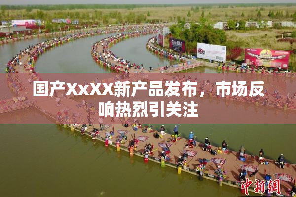 国产XxXX新产品发布，市场反响热烈引关注