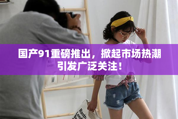 国产91重磅推出，掀起市场热潮引发广泛关注！