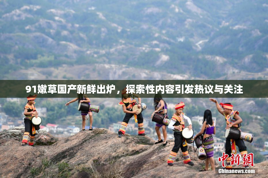 91嫩草国产新鲜出炉，探索性内容引发热议与关注