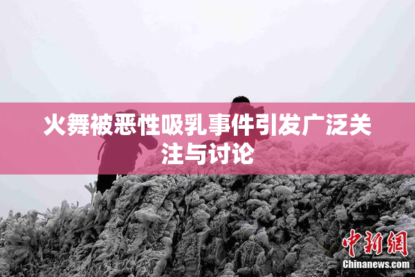 火舞被恶性吸乳事件引发广泛关注与讨论