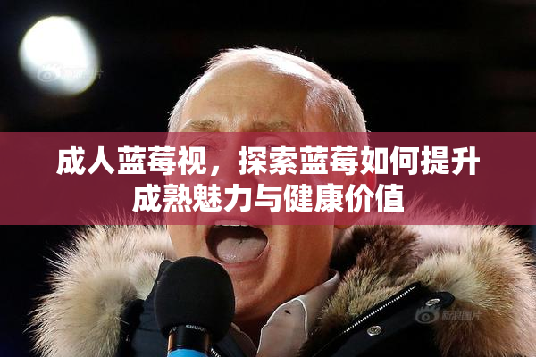 成人蓝莓视，探索蓝莓如何提升成熟魅力与健康价值