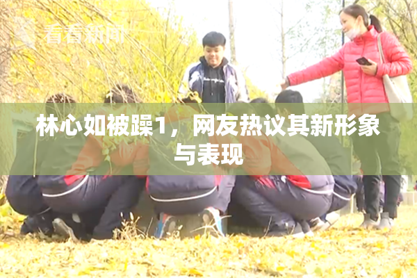 林心如被躁1，网友热议其新形象与表现