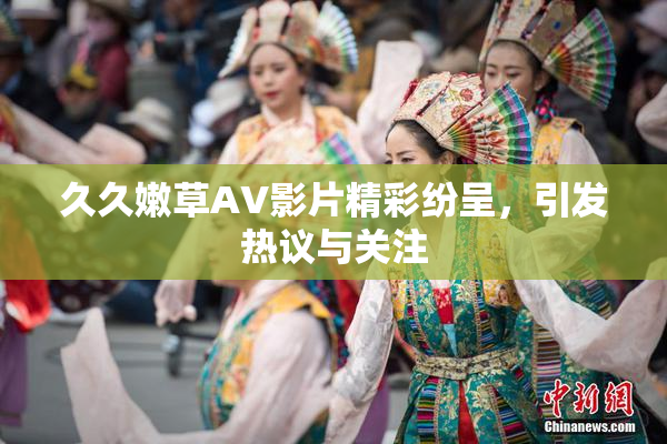 久久嫩草AV影片精彩纷呈，引发热议与关注