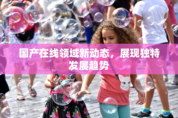 国产在线领域新动态，展现独特发展趋势