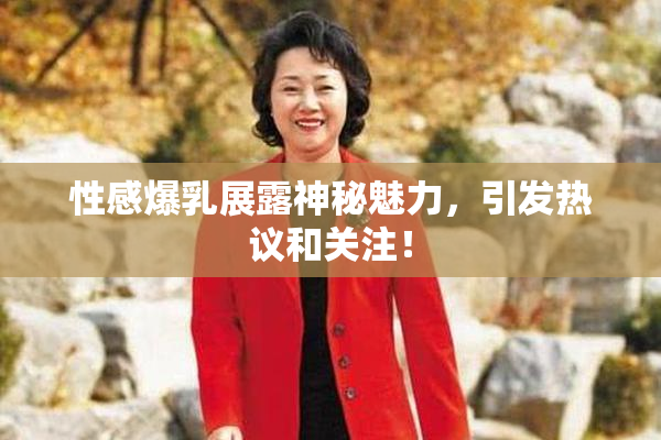 性感爆乳展露神秘魅力，引发热议和关注！