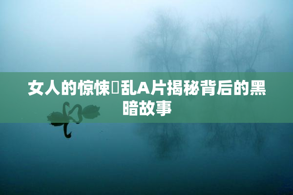 女人的惊悚婬乱A片揭秘背后的黑暗故事